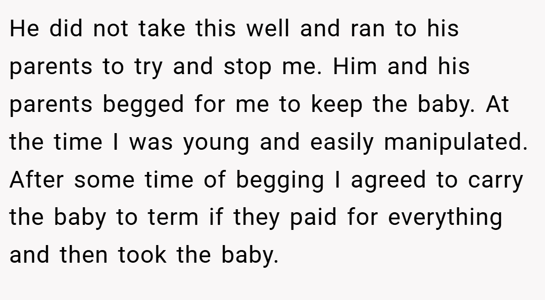 He did not take this well and ran to his parents to try and stop me. Him and his parents begged for me to keep the baby. At the time I was young and easily manipulated. After some time of begging I agreed to carry the baby to term if they paid for everything and then took the baby.