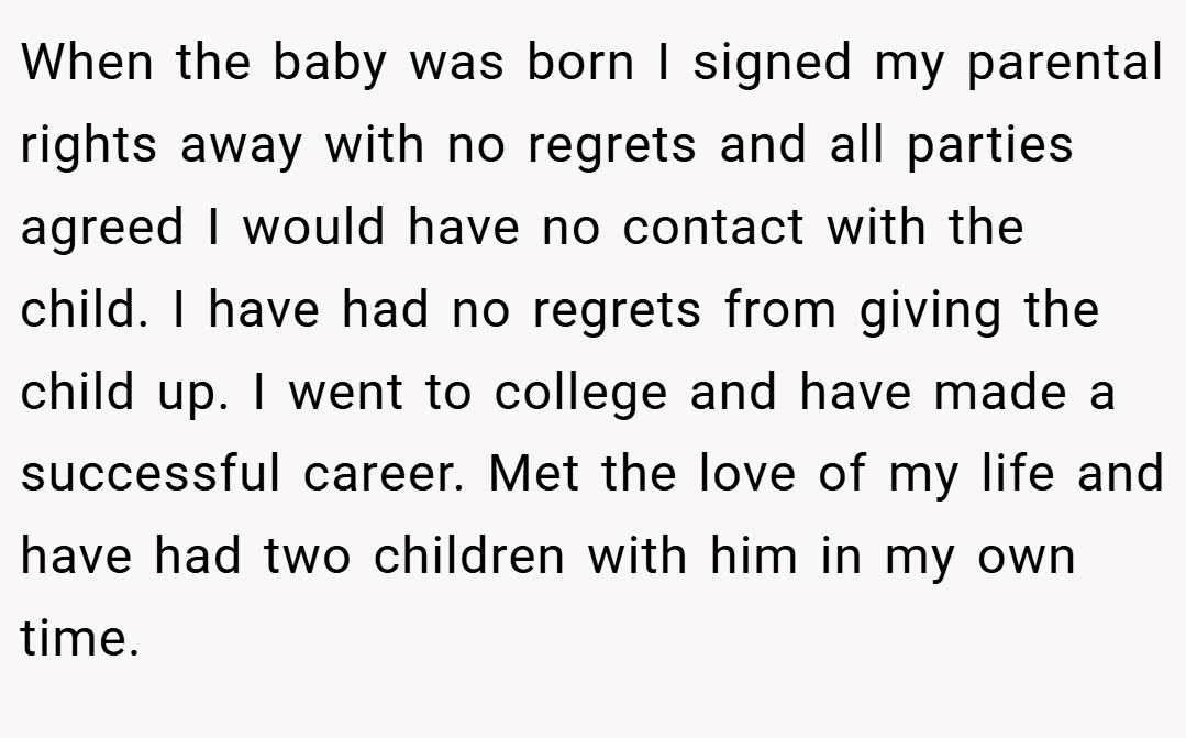 When the baby was born I signed my parental rights away with no regrets and all parties agreed I would have no contact with the child. I have had no regrets from giving the child up. I went to college and have made a successful career. Met the love of my life and have had two children with him in my own time.