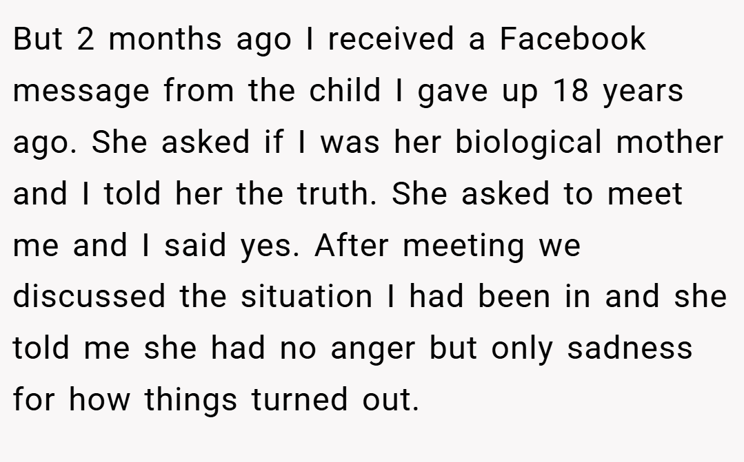 But 2 months ago I received a Facebook message from the child I gave up 18 years ago. She asked if I was her biological mother and I told her the truth. She asked to meet me and I said yes. After meeting we discussed the situation I had been in and she told me she had no anger but only sadness for how things turned out.