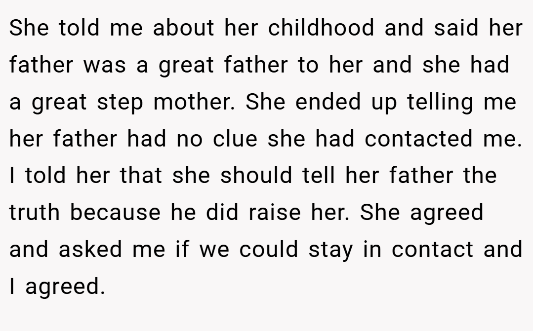 She told me about her childhood and said her father was a great father to her and she had a great step mother. She ended up telling me her father had no clue she had contacted me. I told her that she should tell her father the truth because he did raise her. She agreed and asked me if we could stay in contact and I agreed.