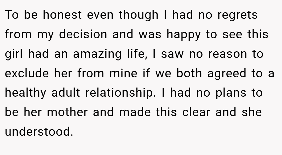 To be honest even though I had no regrets from my decision and was happy to see this girl had an amazing life, I saw no reason to exclude her from mine if we both agreed to a healthy adult relationship. I had no plans to be her mother and made this clear and she understood.