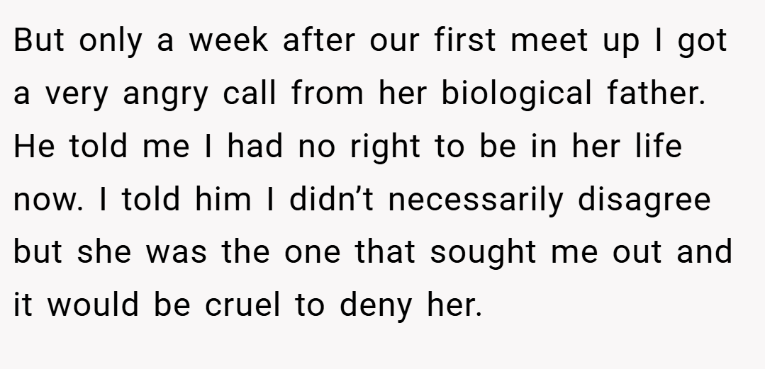 But only a week after our first meet up I got a very angry call from her biological father. He told me I had no right to be in her life now. I told him I didn’t necessarily disagree but she was the one that sought me out and it would be cruel to deny her.