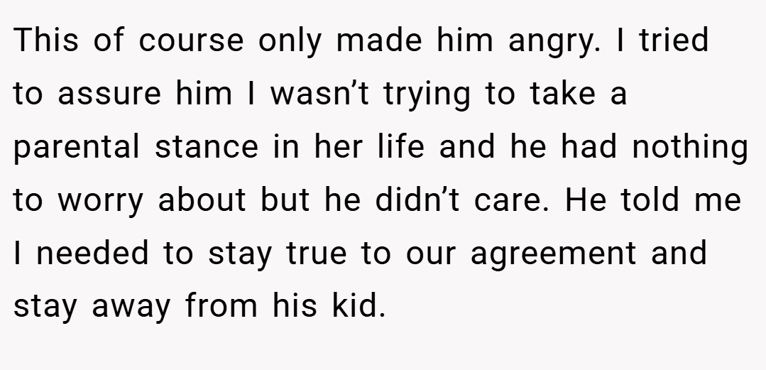 This of course only made him angry. I tried to assure him I wasn’t trying to take a parental stance in her life and he had nothing to worry about but he didn’t care. He told me I needed to stay true to our agreement and stay away from his kid.