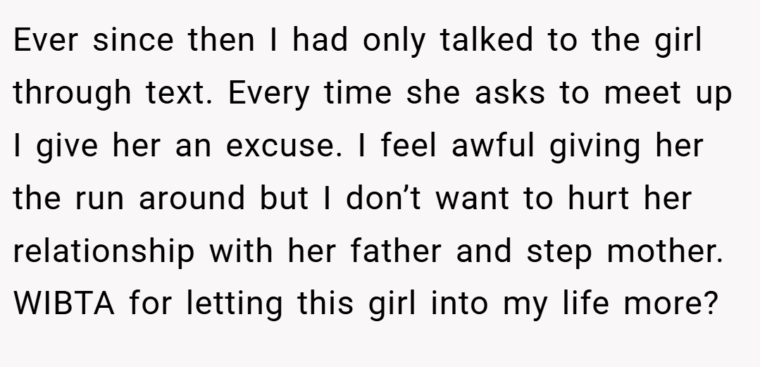 Ever since then I had only talked to the girl through text. Every time she asks to meet up I give her an excuse. I feel awful giving her the run around but I don’t want to hurt her relationship with her father and step mother. WIBTA for letting this girl into my life more?