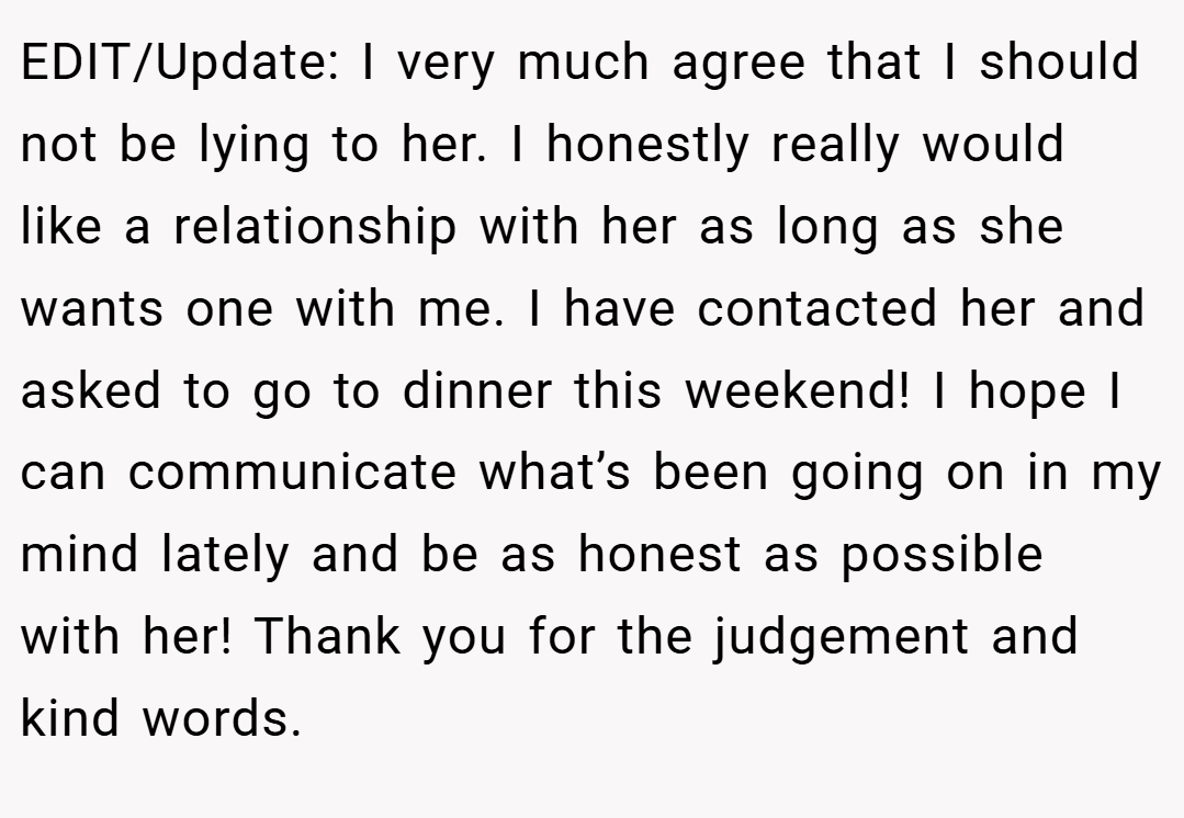 EDIT/Update: I very much agree that I should not be lying to her. I honestly really would like a relationship with her as long as she wants one with me. I have contacted her and asked to go to dinner this weekend! I hope I can communicate what’s been going on in my mind lately and be as honest as possible with her! Thank you for the judgement and kind words.