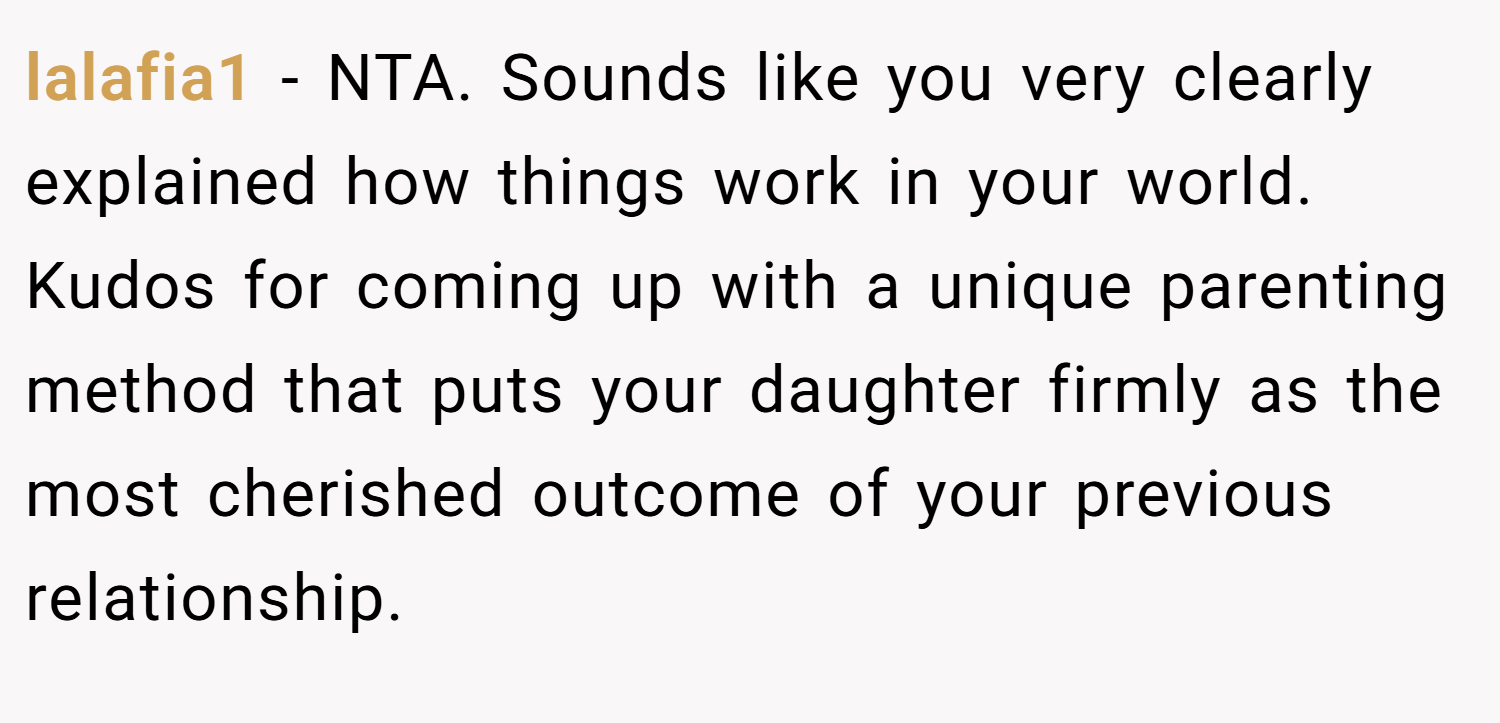 lalafia1 − NTA. Sounds like you very clearly explained how things work in your world. Kudos for coming up with a unique parenting method that puts your daughter firmly as the most cherished outcome of your previous relationship.
