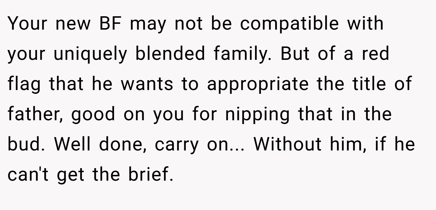 Your new BF may not be compatible with your uniquely blended family. But of a red flag that he wants to appropriate the title of father, good on you for nipping that in the bud. Well done, carry on... Without him, if he can't get the brief.
