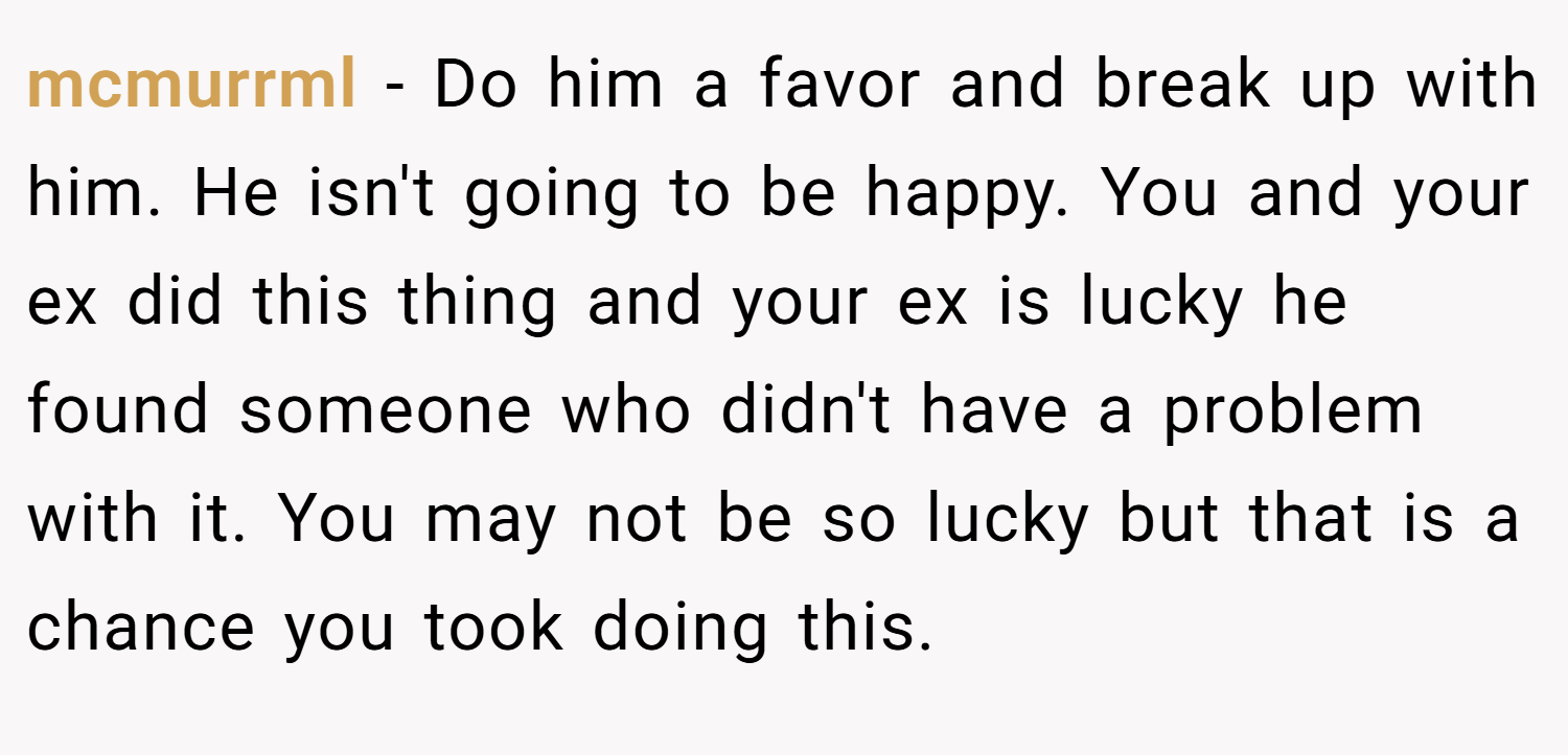 mcmurrml − Do him a favor and break up with him. He isn't going to be happy. You and your ex did this thing and your ex is lucky he found someone who didn't have a problem with it. You may not be so lucky but that is a chance you took doing this.