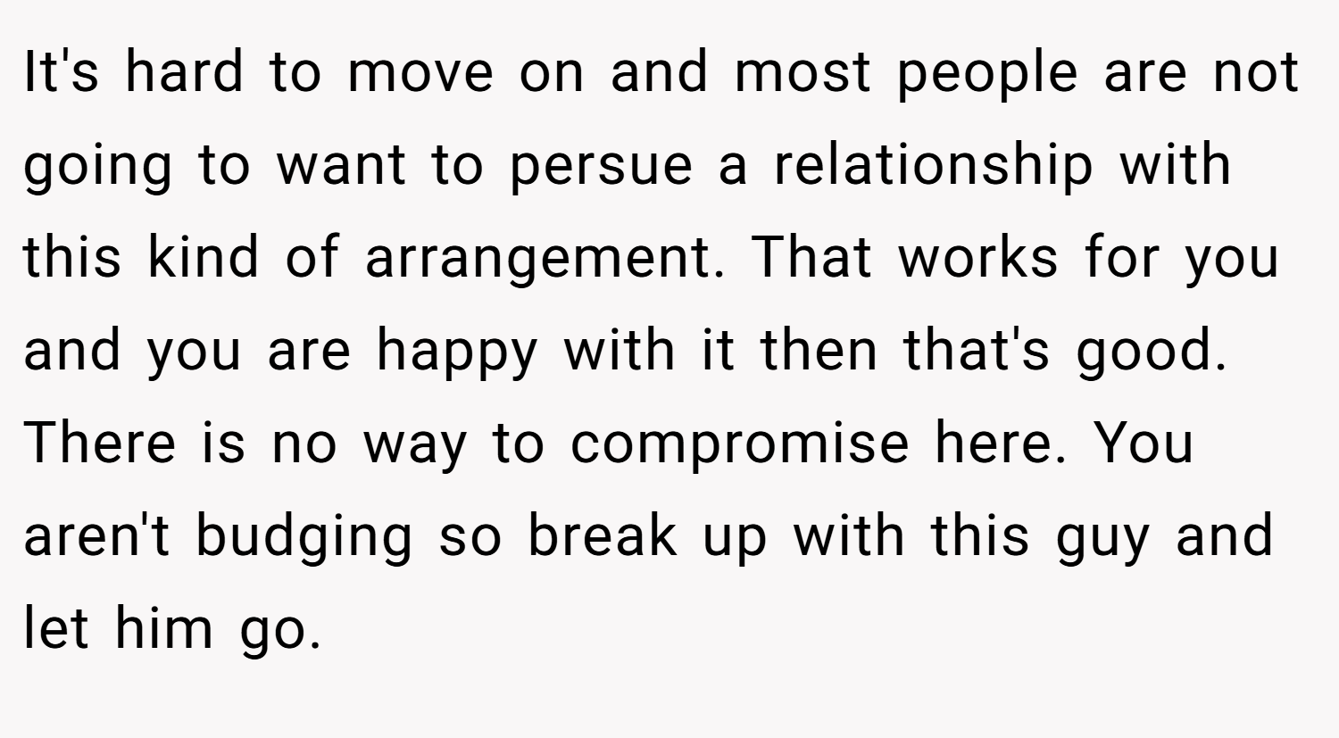 It's hard to move on and most people are not going to want to persue a relationship with this kind of arrangement. That works for you and you are happy with it then that's good. There is no way to compromise here. You aren't budging so break up with this guy and let him go.