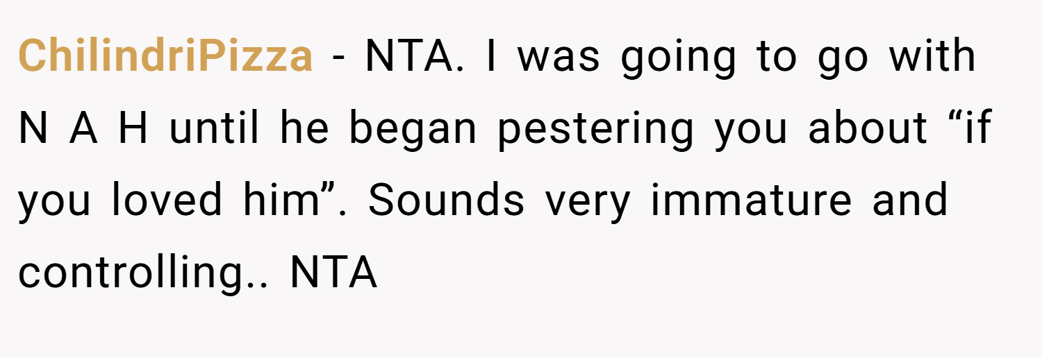ChilindriPizza − NTA. I was going to go with N A H until he began pestering you about “if you loved him”. Sounds very immature and controlling.. NTA