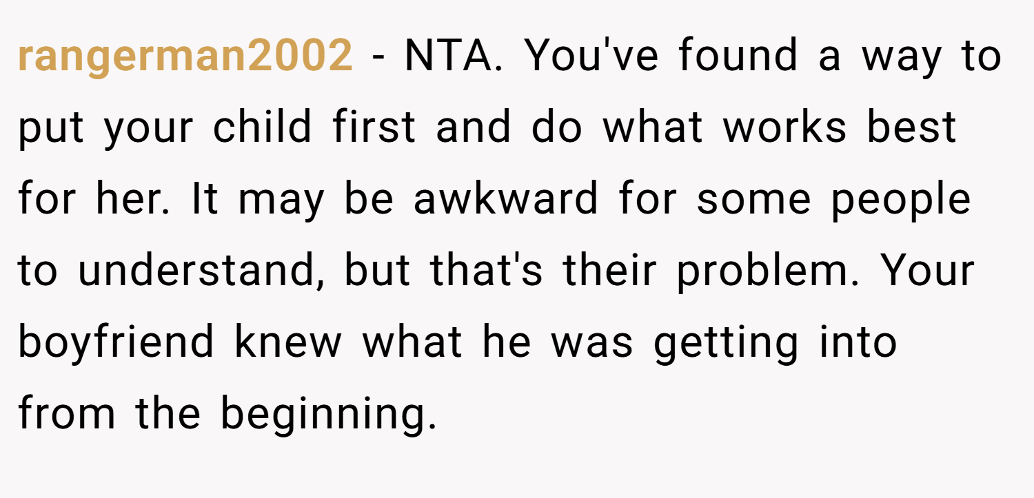 rangerman2002 − NTA. You've found a way to put your child first and do what works best for her. It may be awkward for some people to understand, but that's their problem. Your boyfriend knew what he was getting into from the beginning.