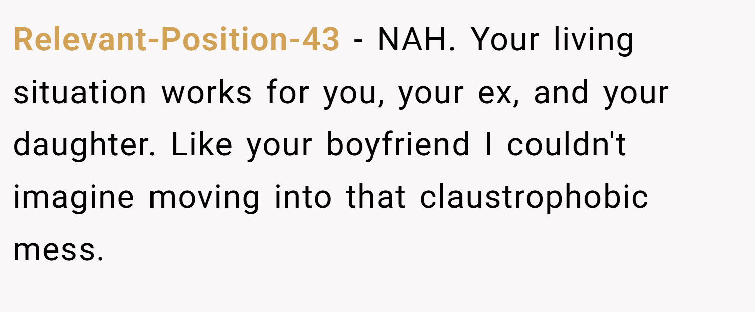 Relevant-Position-43 − NAH. Your living situation works for you, your ex, and your daughter. Like your boyfriend I couldn't imagine moving into that claustrophobic mess.