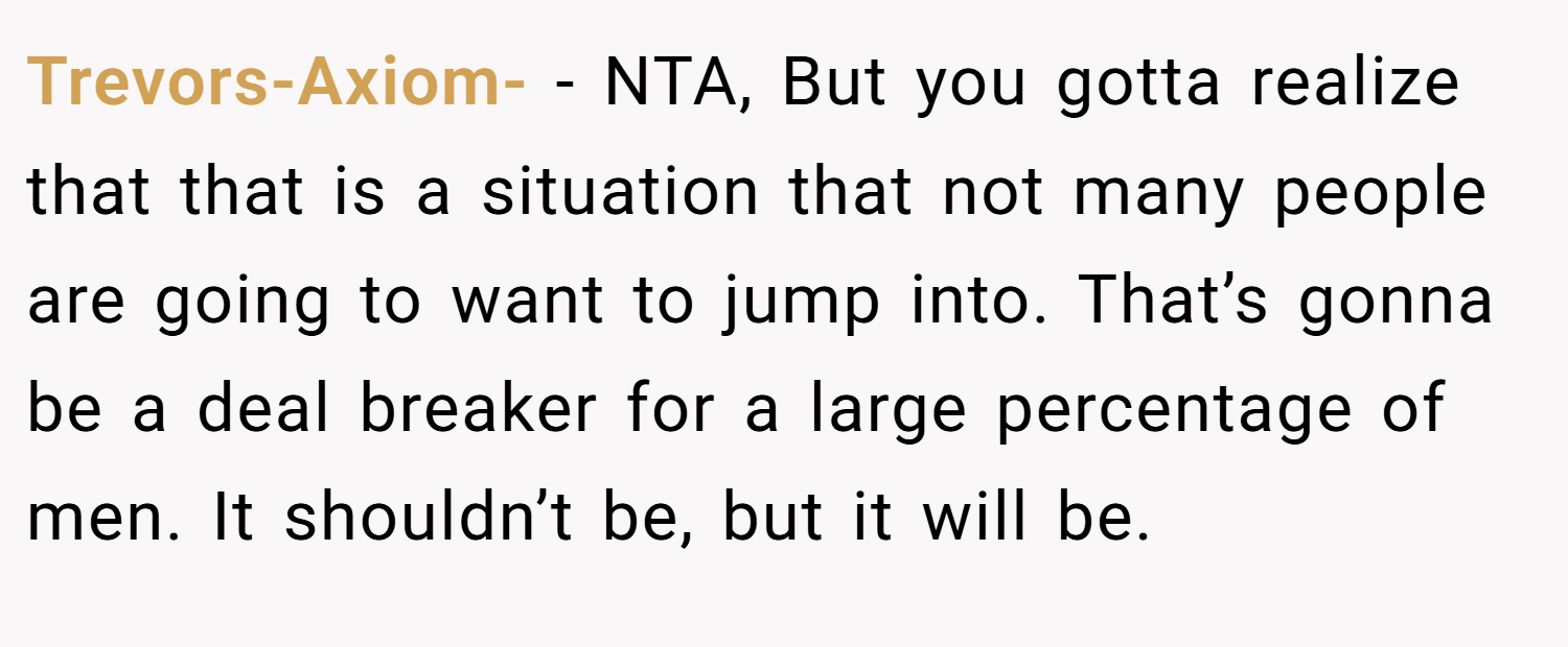 Trevors-Axiom- − NTA, But you gotta realize that that is a situation that not many people are going to want to jump into. That’s gonna be a deal breaker for a large percentage of men. It shouldn’t be, but it will be.