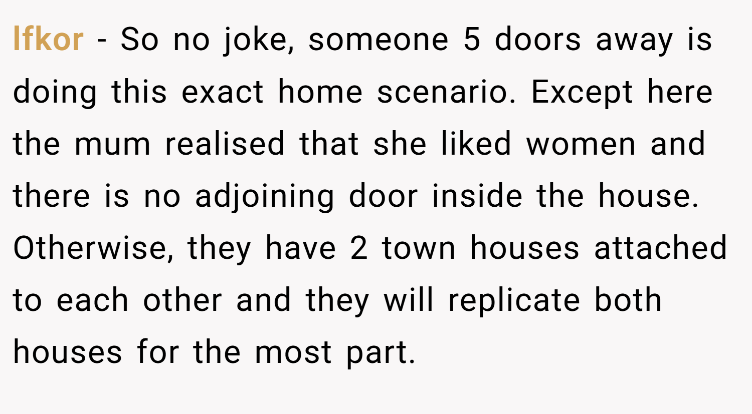 lfkor − So no joke, someone 5 doors away is doing this exact home scenario. Except here the mum realised that she liked women and there is no adjoining door inside the house. Otherwise, they have 2 town houses attached to each other and they will replicate both houses for the most part.