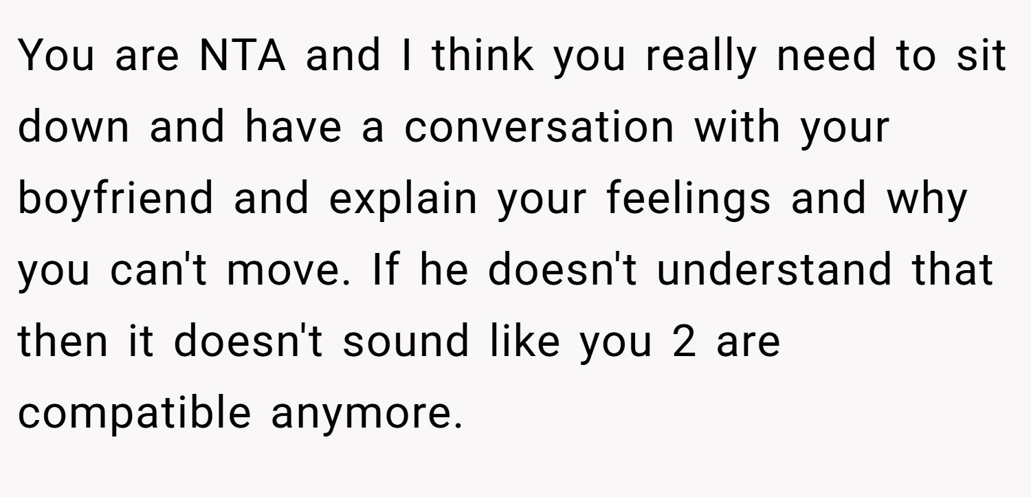 You are NTA and I think you really need to sit down and have a conversation with your boyfriend and explain your feelings and why you can't move. If he doesn't understand that then it doesn't sound like you 2 are compatible anymore.