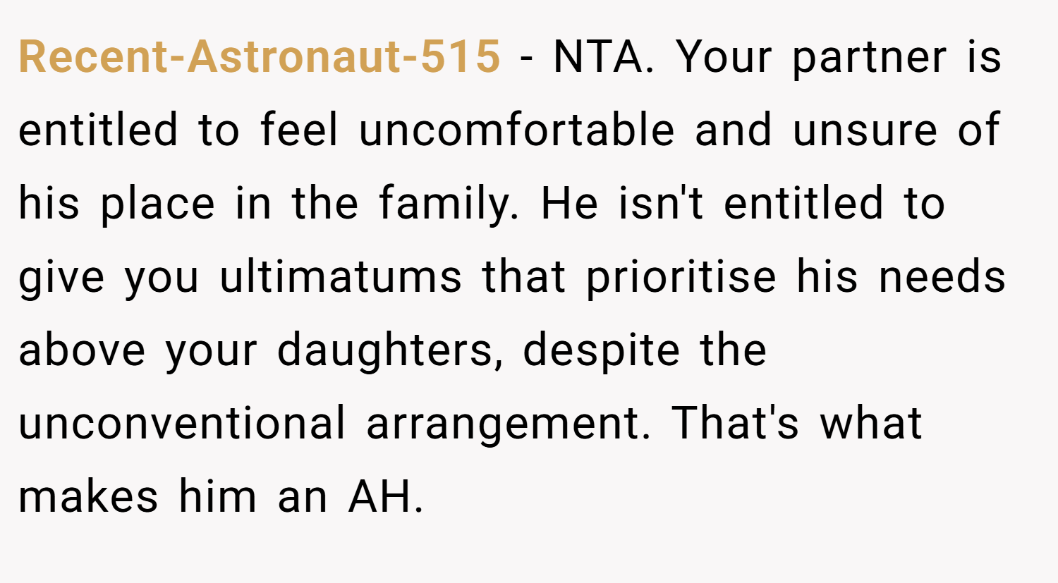 Recent-Astronaut-515 − NTA. Your partner is entitled to feel uncomfortable and unsure of his place in the family. He isn't entitled to give you ultimatums that prioritise his needs above your daughters, despite the unconventional arrangement. That's what makes him an AH.