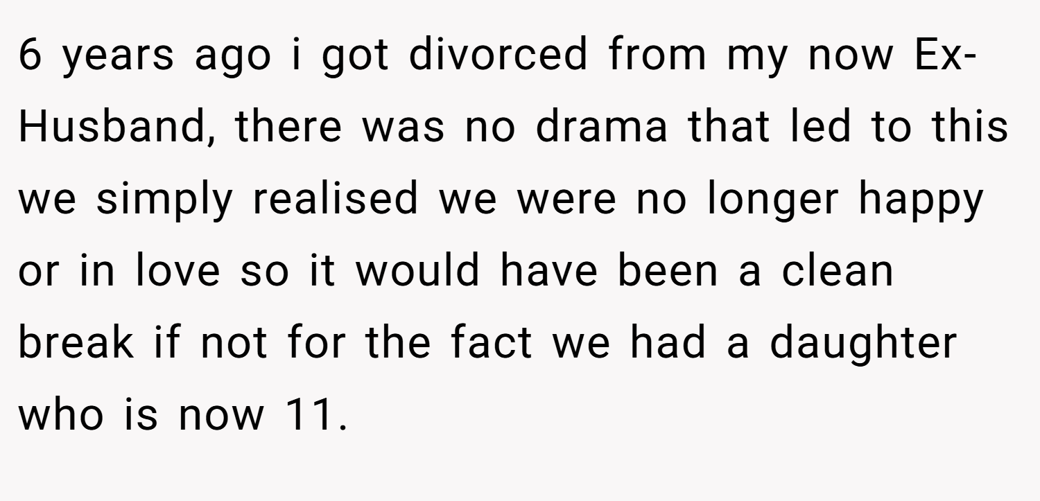 6 years ago i got divorced from my now Ex-Husband, there was no drama that led to this we simply realised we were no longer happy or in love so it would have been a clean break if not for the fact we had a daughter who is now 11.
