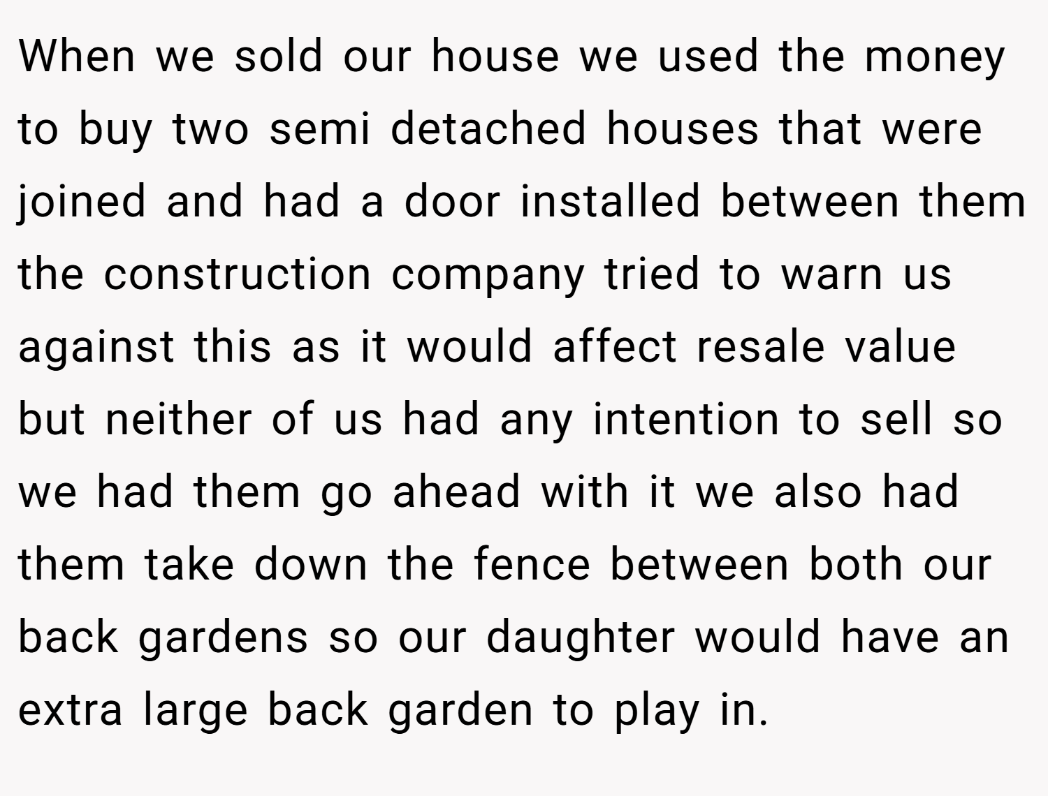 When we sold our house we used the money to buy two semi detached houses that were joined and had a door installed between them the construction company tried to warn us against this as it would affect resale value but neither of us had any intention to sell so we had them go ahead with it we also had them take down the fence between both our back gardens so our daughter would have an extra large back garden to play in.