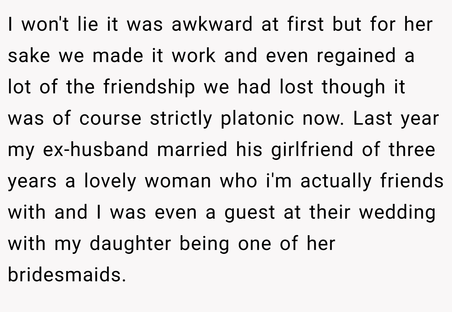 I won't lie it was awkward at first but for her sake we made it work and even regained a lot of the friendship we had lost though it was of course strictly platonic now. Last year my ex-husband married his girlfriend of three years a lovely woman who i'm actually friends with and I was even a guest at their wedding with my daughter being one of her bridesmaids.