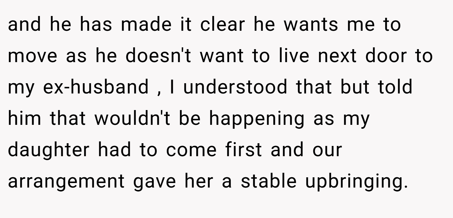 and he has made it clear he wants me to move as he doesn't want to live next door to my ex-husband , I understood that but told him that wouldn't be happening as my daughter had to come first and our arrangement gave her a stable upbringing.
