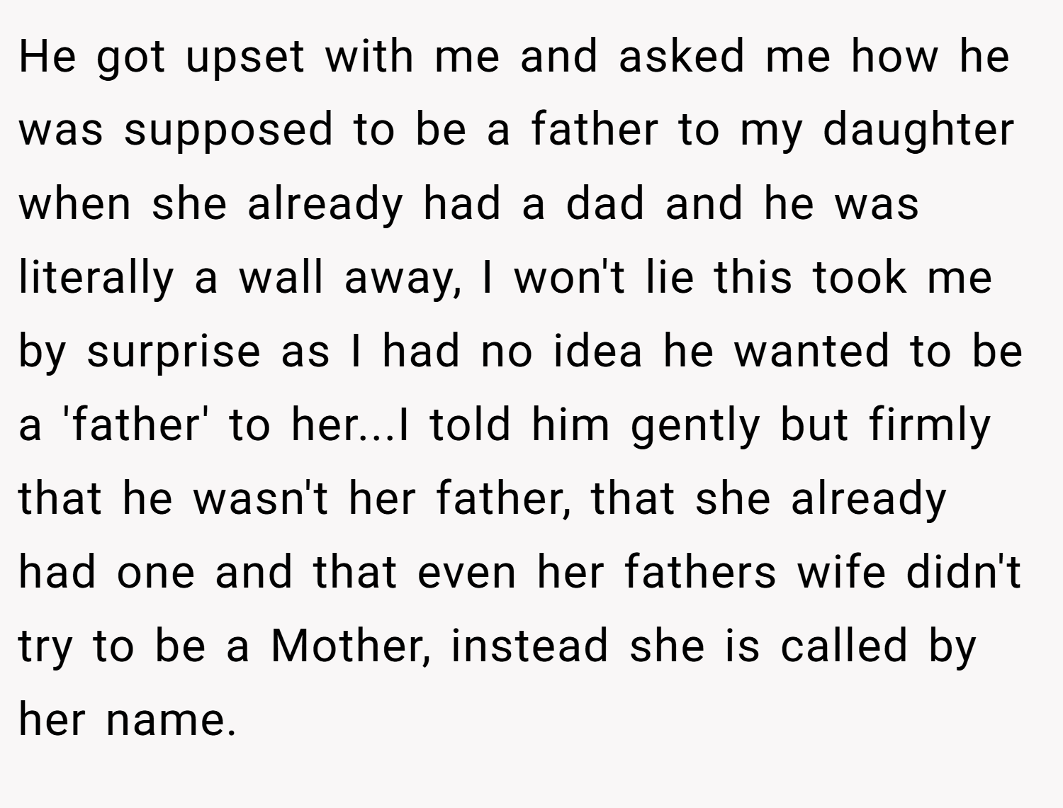 He got upset with me and asked me how he was supposed to be a father to my daughter when she already had a dad and he was literally a wall away, I won't lie this took me by surprise as I had no idea he wanted to be a 'father' to her...I told him gently but firmly that he wasn't her father, that she already had one and that even her fathers wife didn't try to be a Mother, instead she is called by her name.