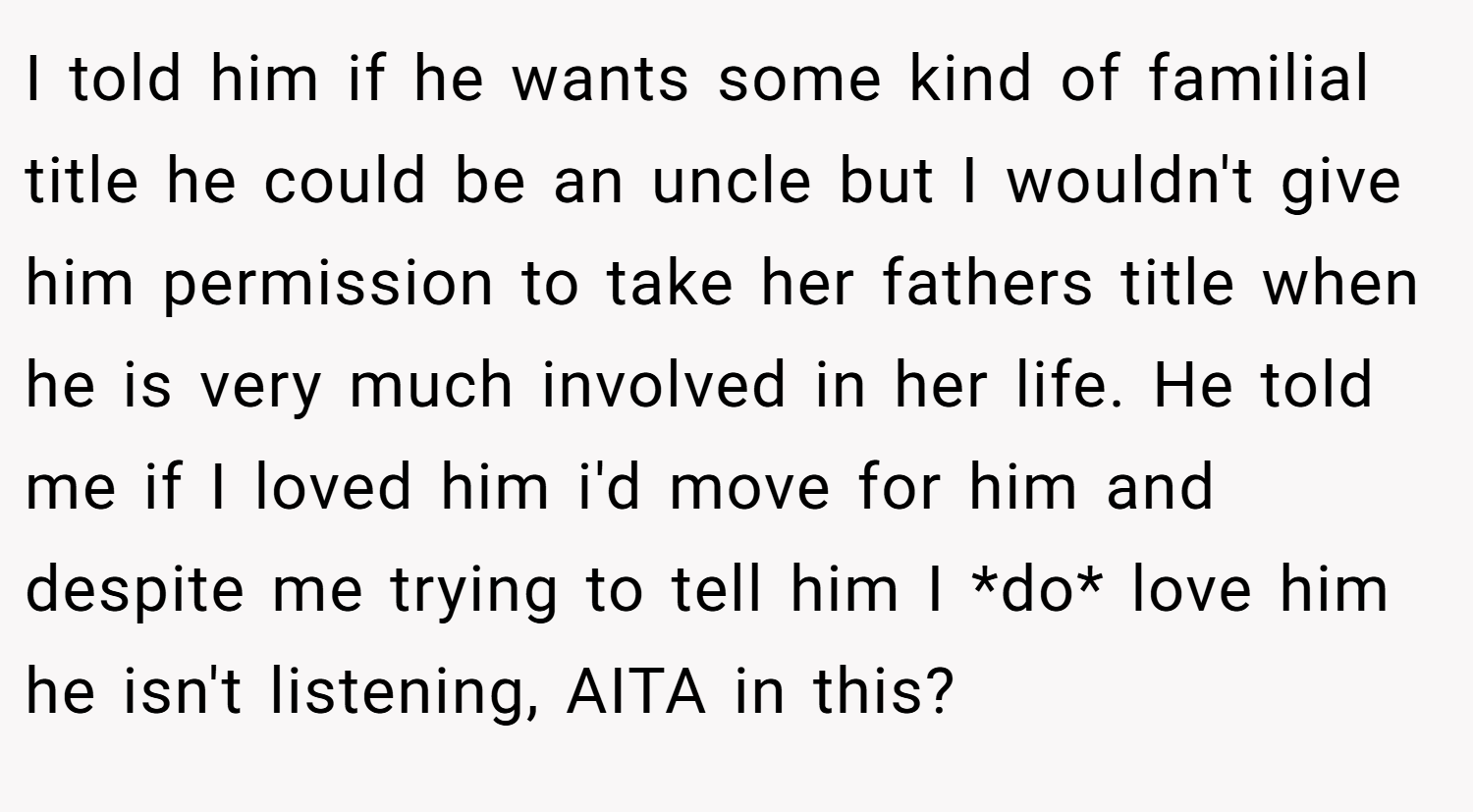 I told him if he wants some kind of familial title he could be an uncle but I wouldn't give him permission to take her fathers title when he is very much involved in her life. He told me if I loved him i'd move for him and despite me trying to tell him I *do* love him he isn't listening, AITA in this?