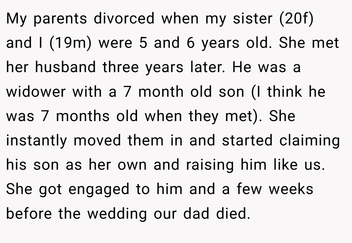 My parents divorced when my sister (20f) and I (19m) were 5 and 6 years old. She met her husband three years later. He was a widower with a 7 month old son (I think he was 7 months old when they met). She instantly moved them in and started claiming his son as her own and raising him like us. She got engaged to him and a few weeks before the wedding our dad died.