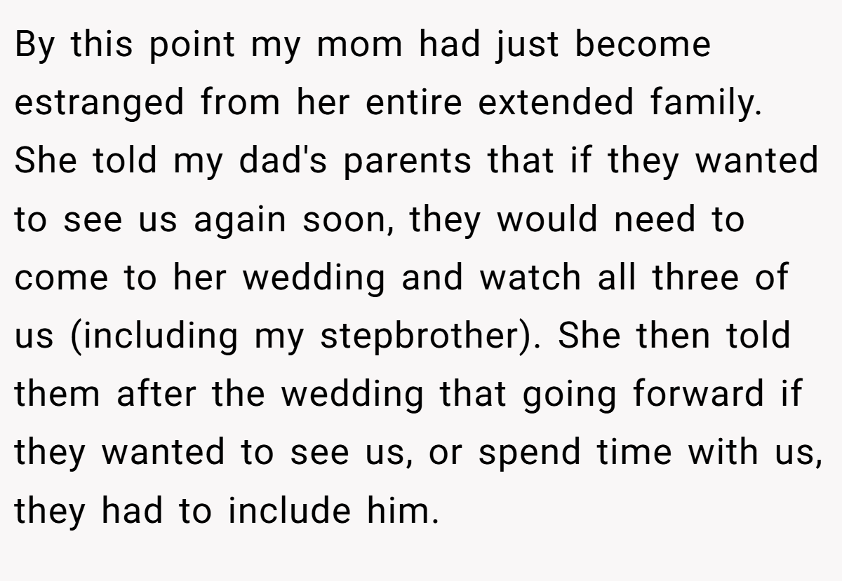 By this point my mom had just become estranged from her entire extended family. She told my dad's parents that if they wanted to see us again soon, they would need to come to her wedding and watch all three of us (including my stepbrother). She then told them after the wedding that going forward if they wanted to see us, or spend time with us, they had to include him.