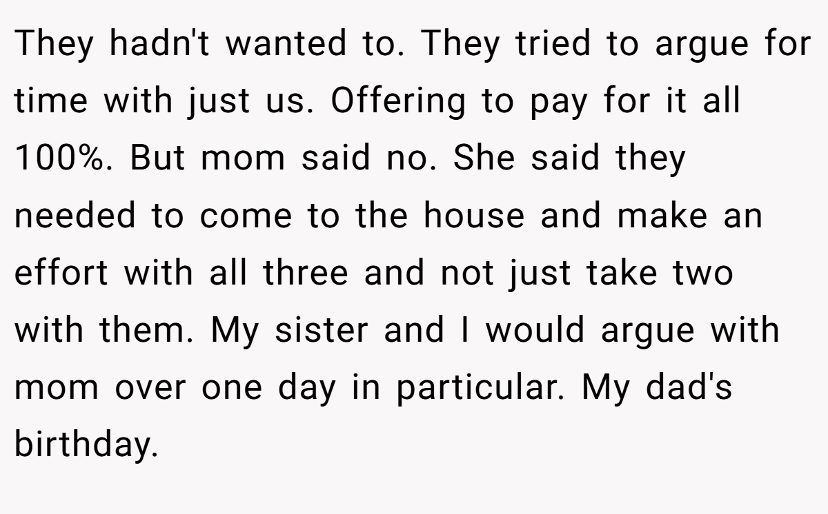 They hadn't wanted to. They tried to argue for time with just us. Offering to pay for it all 100%. But mom said no. She said they needed to come to the house and make an effort with all three and not just take two with them. My sister and I would argue with mom over one day in particular. My dad's birthday.