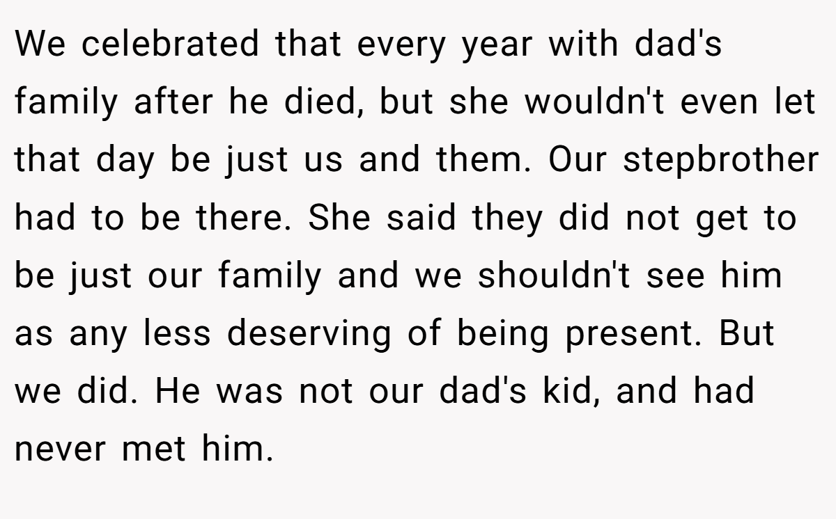 We celebrated that every year with dad's family after he died, but she wouldn't even let that day be just us and them. Our stepbrother had to be there. She said they did not get to be just our family and we shouldn't see him as any less deserving of being present. But we did. He was not our dad's kid, and had never met him.