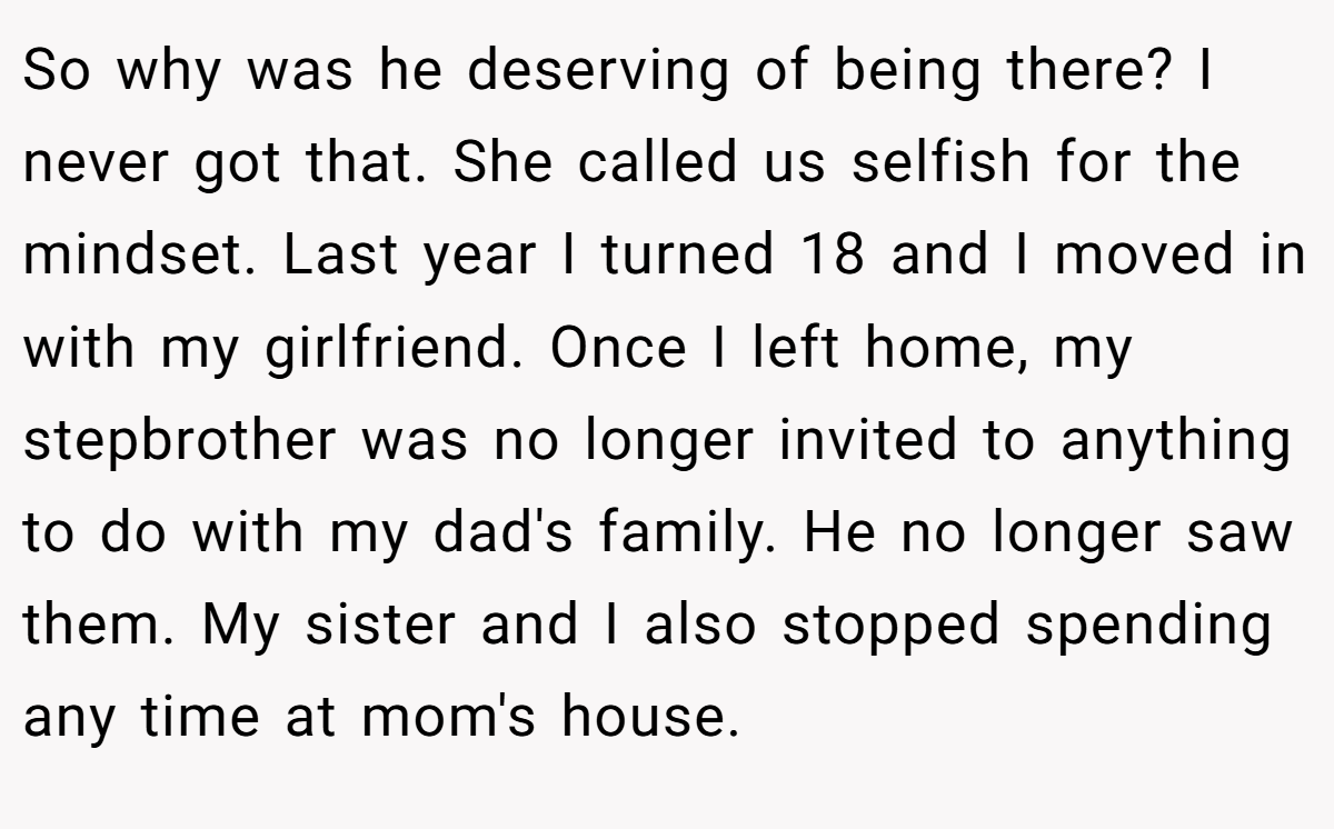 So why was he deserving of being there? I never got that. She called us selfish for the mindset. Last year I turned 18 and I moved in with my girlfriend. Once I left home, my stepbrother was no longer invited to anything to do with my dad's family. He no longer saw them. My sister and I also stopped spending any time at mom's house.