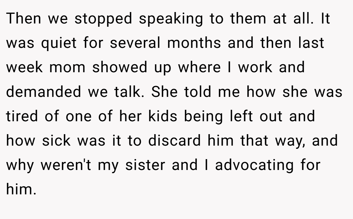 Then we stopped speaking to them at all. It was quiet for several months and then last week mom showed up where I work and demanded we talk. She told me how she was tired of one of her kids being left out and how sick was it to discard him that way, and why weren't my sister and I advocating for him.