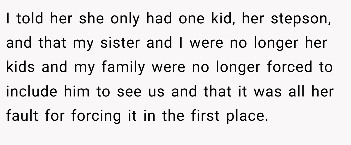 I told her she only had one kid, her stepson, and that my sister and I were no longer her kids and my family were no longer forced to include him to see us and that it was all her fault for forcing it in the first place.