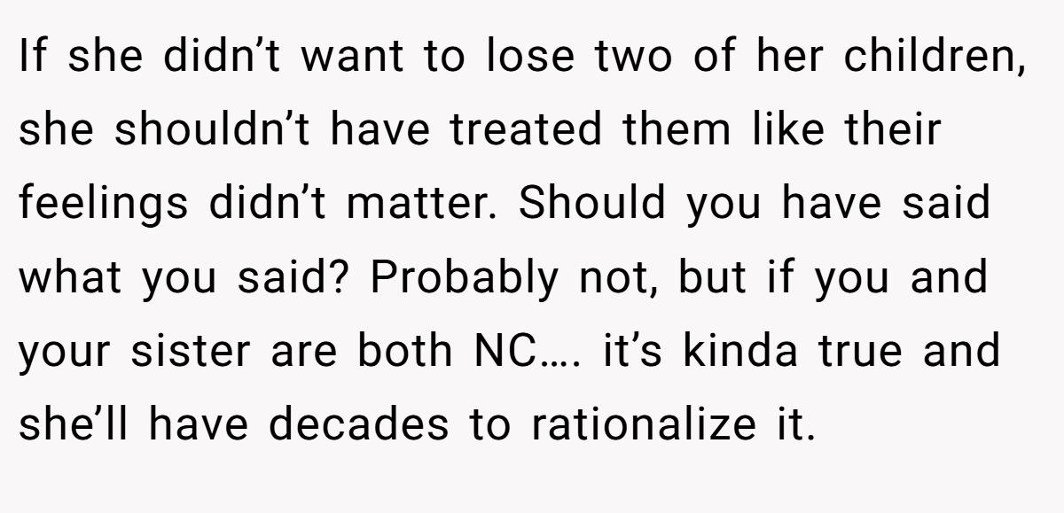 If she didn’t want to lose two of her children, she shouldn’t have treated them like their feelings didn’t matter. Should you have said what you said? Probably not, but if you and your sister are both NC…. it’s kinda true and she’ll have decades to rationalize it.