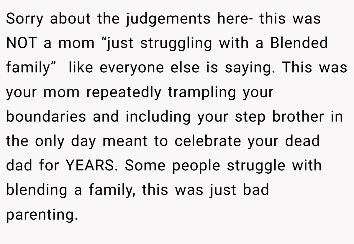 Sorry about the judgements here- this was NOT a mom “just struggling with a Blended family”  like everyone else is saying. This was your mom repeatedly trampling your boundaries and including your step brother in the only day meant to celebrate your dead dad for YEARS. Some people struggle with blending a family, this was just bad parenting.