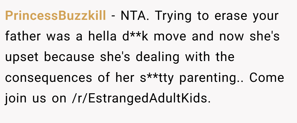 PrincessBuzzkill − NTA. Trying to erase your father was a hella d**k move and now she's upset because she's dealing with the consequences of her s**tty parenting.. Come join us on /r/EstrangedAdultKids.