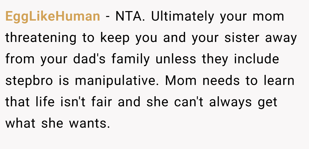 EggLikeHuman − NTA. Ultimately your mom threatening to keep you and your sister away from your dad's family unless they include stepbro is manipulative. Mom needs to learn that life isn't fair and she can't always get what she wants.