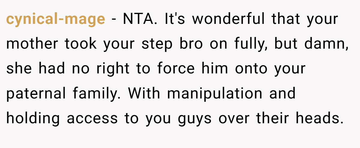 cynical-mage − NTA. It's wonderful that your mother took your step bro on fully, but damn, she had no right to force him onto your paternal family. With manipulation and holding access to you guys over their heads.