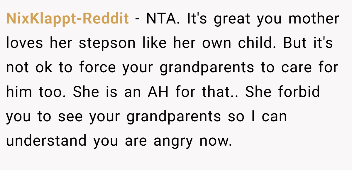 NixKlappt-Reddit − NTA. It's great you mother loves her stepson like her own child. But it's not ok to force your grandparents to care for him too. She is an AH for that.. She forbid you to see your grandparents so I can understand you are angry now.