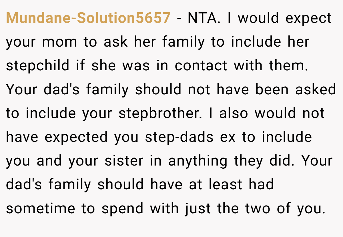 Mundane-Solution5657 − NTA. I would expect your mom to ask her family to include her stepchild if she was in contact with them. Your dad's family should not have been asked to include your stepbrother. I also would not have expected you step-dads ex to include you and your sister in anything they did. Your dad's family should have at least had sometime to spend with just the two of you.