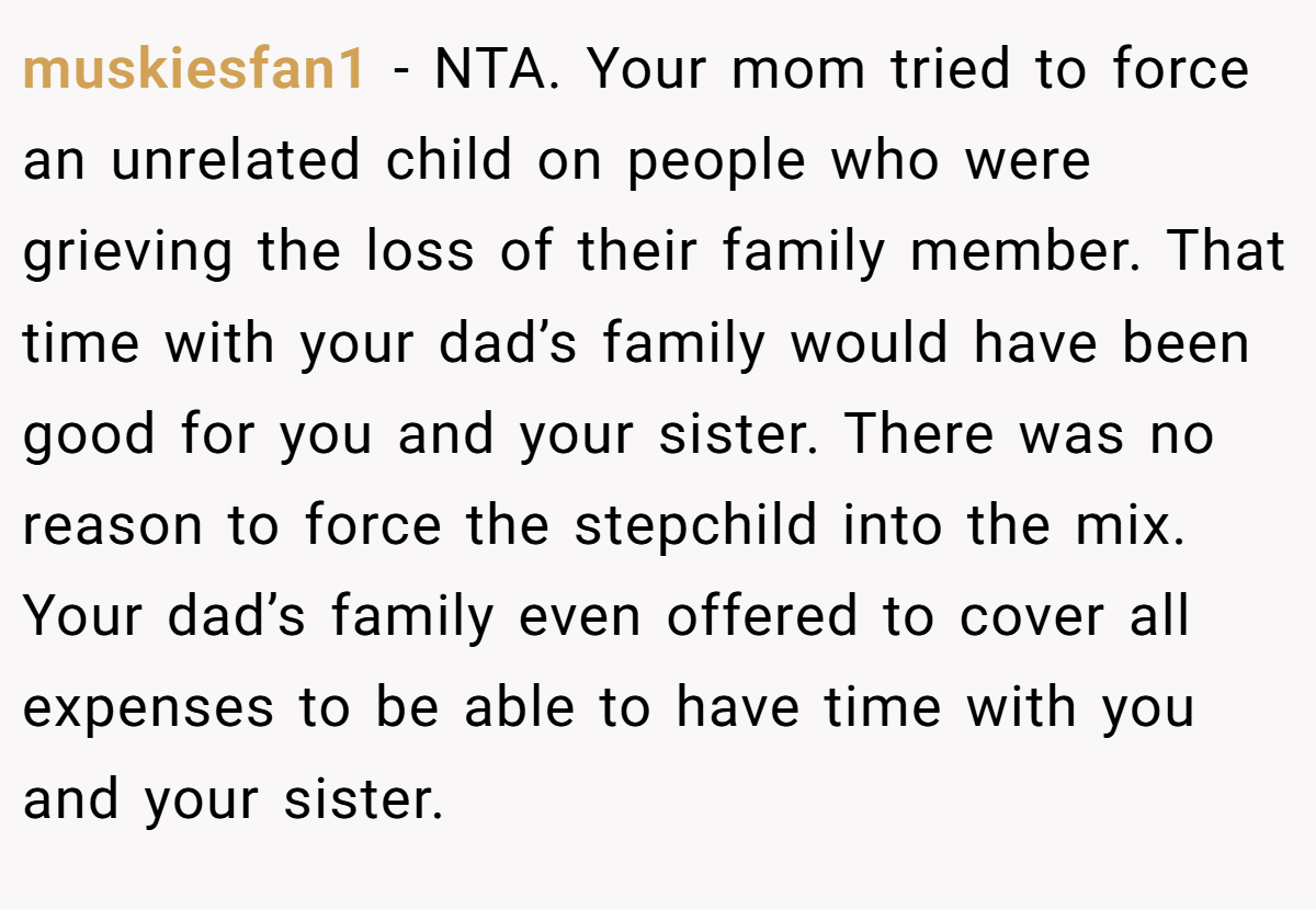 muskiesfan1 − NTA. Your mom tried to force an unrelated child on people who were grieving the loss of their family member. That time with your dad’s family would have been good for you and your sister. There was no reason to force the stepchild into the mix. Your dad’s family even offered to cover all expenses to be able to have time with you and your sister.
