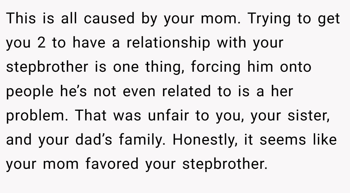 This is all caused by your mom. Trying to get you 2 to have a relationship with your stepbrother is one thing, forcing him onto people he’s not even related to is a her problem. That was unfair to you, your sister, and your dad’s family. Honestly, it seems like your mom favored your stepbrother.