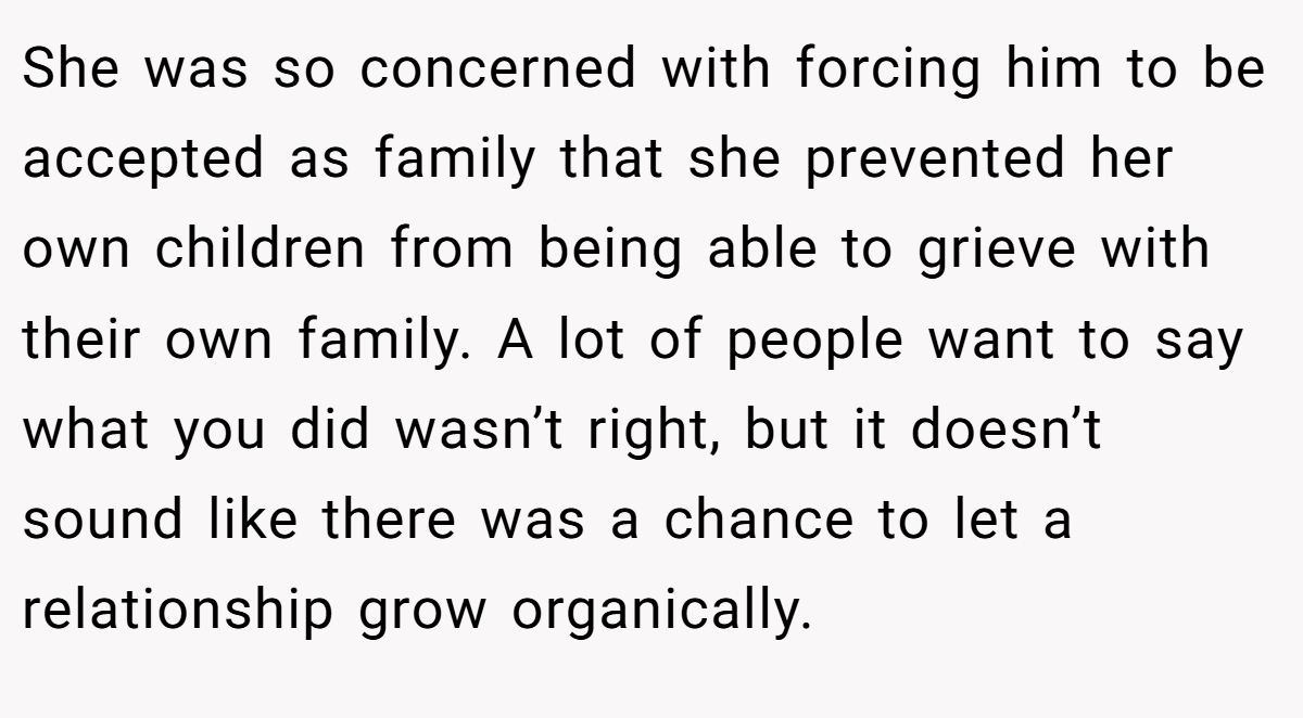 She was so concerned with forcing him to be accepted as family that she prevented her own children from being able to grieve with their own family. A lot of people want to say what you did wasn’t right, but it doesn’t sound like there was a chance to let a relationship grow organically.