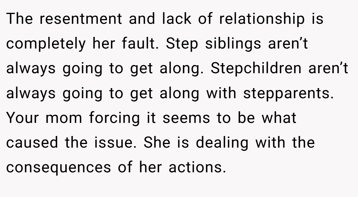 The resentment and lack of relationship is completely her fault. Step siblings aren’t always going to get along. Stepchildren aren’t always going to get along with stepparents. Your mom forcing it seems to be what caused the issue. She is dealing with the consequences of her actions.