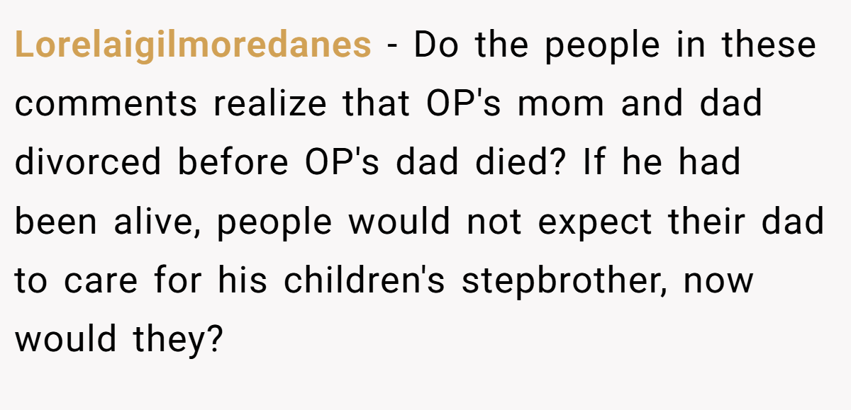 Lorelaigilmoredanes − Do the people in these comments realize that OP's mom and dad divorced before OP's dad died? If he had been alive, people would not expect their dad to care for his children's stepbrother, now would they?