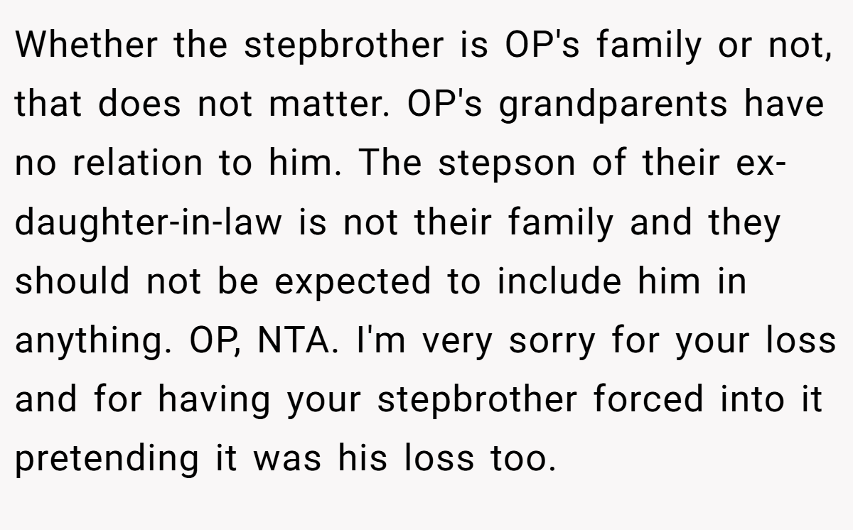 Whether the stepbrother is OP's family or not, that does not matter. OP's grandparents have no relation to him. The stepson of their ex-daughter-in-law is not their family and they should not be expected to include him in anything. OP, NTA. I'm very sorry for your loss and for having your stepbrother forced into it pretending it was his loss too.