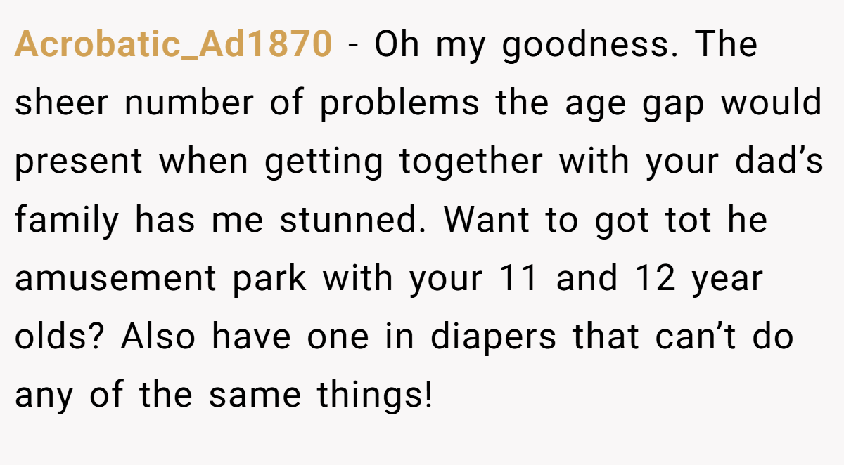 Acrobatic_Ad1870 − Oh my goodness. The sheer number of problems the age gap would present when getting together with your dad’s family has me stunned. Want to got tot he amusement park with your 11 and 12 year olds? Also have one in diapers that can’t do any of the same things!