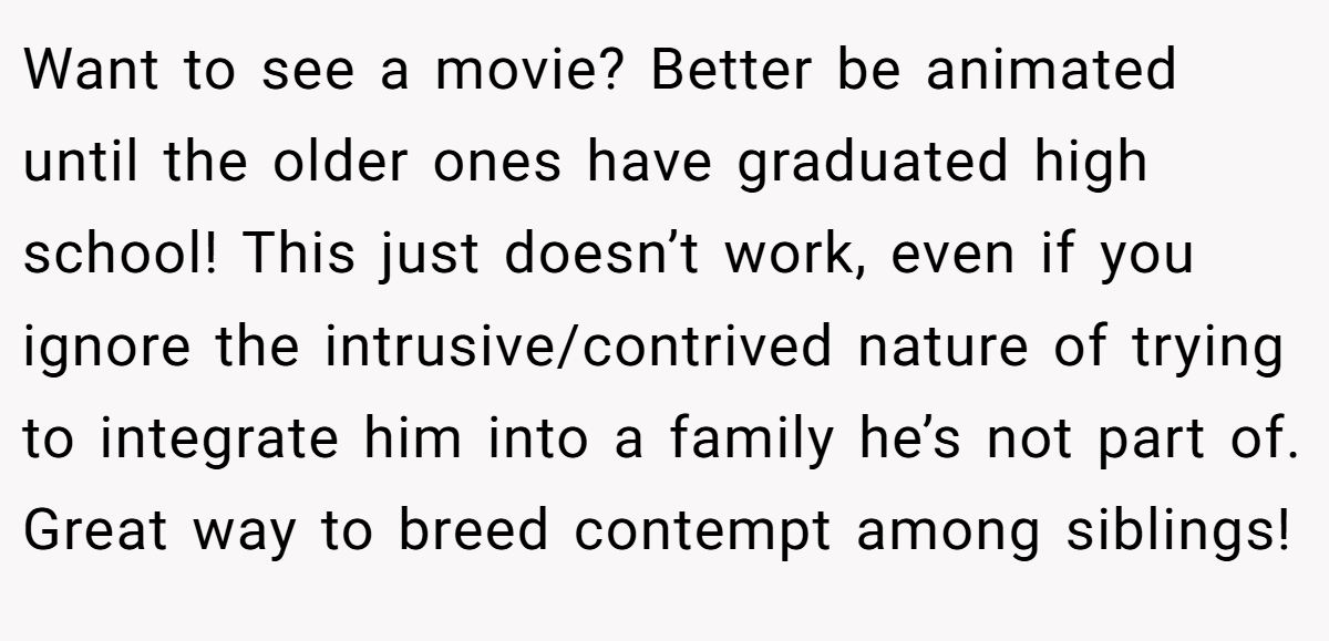 Want to see a movie? Better be animated until the older ones have graduated high school! This just doesn’t work, even if you ignore the intrusive/contrived nature of trying to integrate him into a family he’s not part of. Great way to breed contempt among siblings!