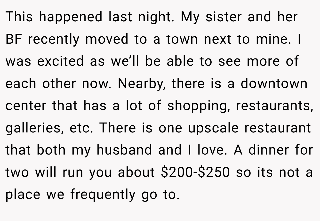 This happened last night. My sister and her BF recently moved to a town next to mine. I was excited as we’ll be able to see more of each other now. Nearby, there is a downtown center that has a lot of shopping, restaurants, galleries, etc. There is one upscale restaurant that both my husband and I love. A dinner for two will run you about $200-$250 so its not a place we frequently go to.