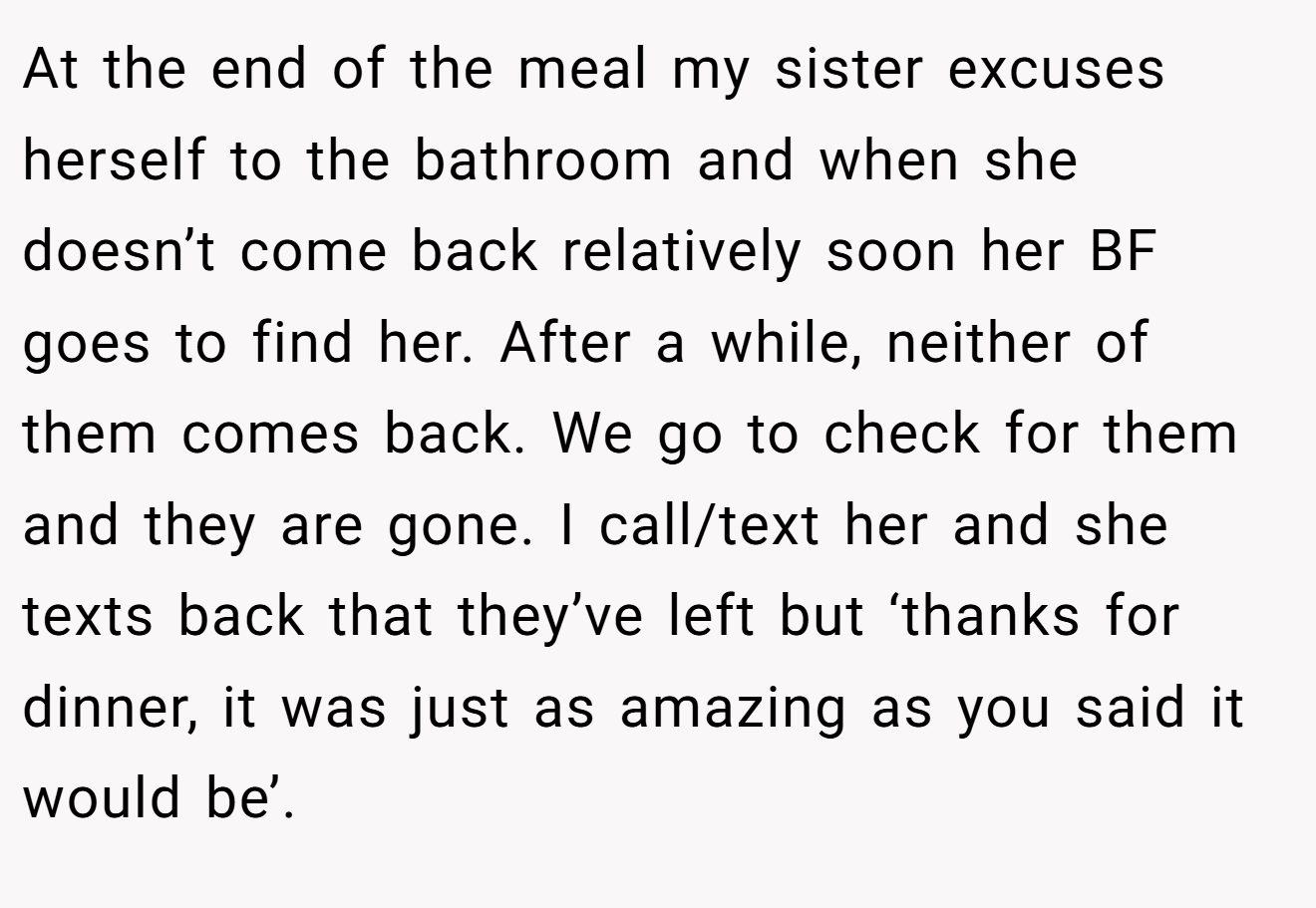 At the end of the meal my sister excuses herself to the bathroom and when she doesn’t come back relatively soon her BF goes to find her. After a while, neither of them comes back. We go to check for them and they are gone. I call/text her and she texts back that they’ve left but ‘thanks for dinner, it was just as amazing as you said it would be’.